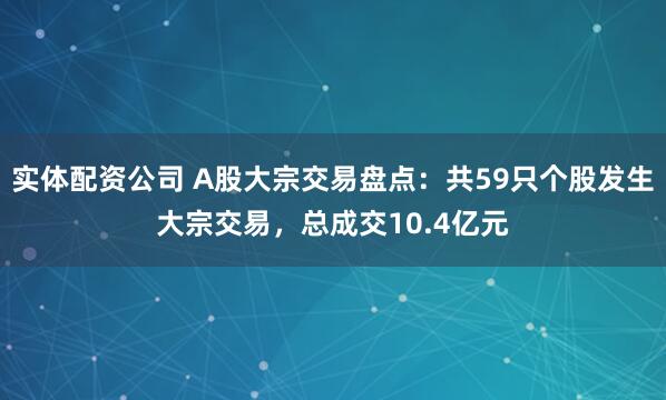 实体配资公司 A股大宗交易盘点：共59只个股发生大宗交易，总成交10.4亿元