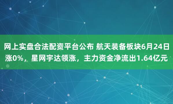 网上实盘合法配资平台公布 航天装备板块6月24日涨0%，星网宇达领涨，主力资金净流出1.64亿元