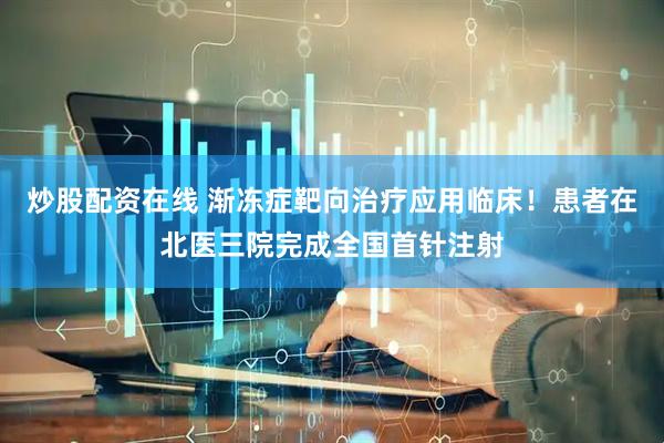 炒股配资在线 渐冻症靶向治疗应用临床！患者在北医三院完成全国首针注射