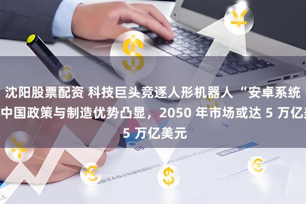 沈阳股票配资 科技巨头竞逐人形机器人 “安卓系统”：中国政策与制造优势凸显，2050 年市场或达 5 万亿美元