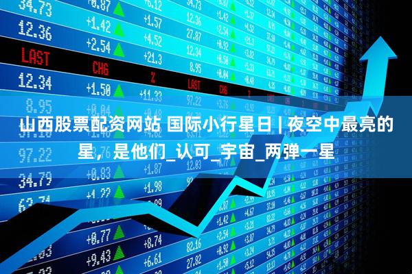 山西股票配资网站 国际小行星日 | 夜空中最亮的星，是他们_认可_宇宙_两弹一星