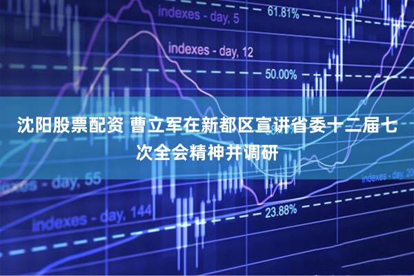 沈阳股票配资 曹立军在新都区宣讲省委十二届七次全会精神并调研