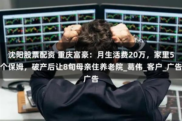 沈阳股票配资 重庆富豪：月生活费20万，家里5个保姆，破产后让8旬母亲住养老院_葛伟_客户_广告