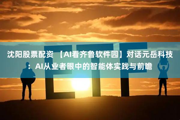 沈阳股票配资 【AI看齐鲁软件园】对话元岳科技：AI从业者眼中的智能体实践与前瞻