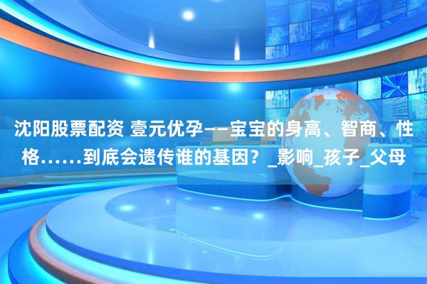 沈阳股票配资 壹元优孕——宝宝的身高、智商、性格……到底会遗传谁的基因？_影响_孩子_父母