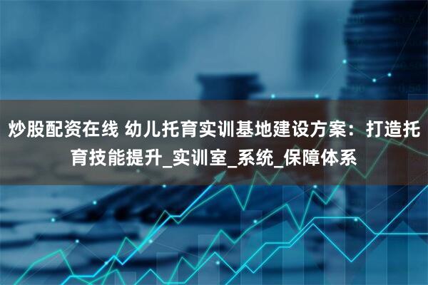 炒股配资在线 幼儿托育实训基地建设方案：打造托育技能提升_实训室_系统_保障体系