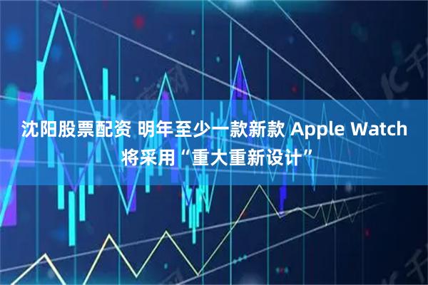 沈阳股票配资 明年至少一款新款 Apple Watch 将采用“重大重新设计”