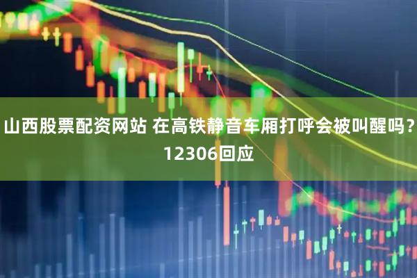 山西股票配资网站 在高铁静音车厢打呼会被叫醒吗？12306回应