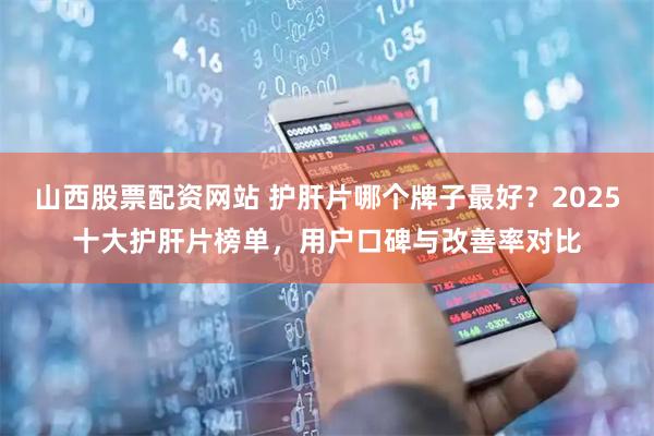 山西股票配资网站 护肝片哪个牌子最好？2025十大护肝片榜单，用户口碑与改善率对比