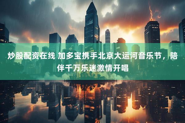 炒股配资在线 加多宝携手北京大运河音乐节，陪伴千万乐迷激情开唱