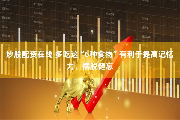 炒股配资在线 多吃这“6种食物”有利于提高记忆力，摆脱健忘