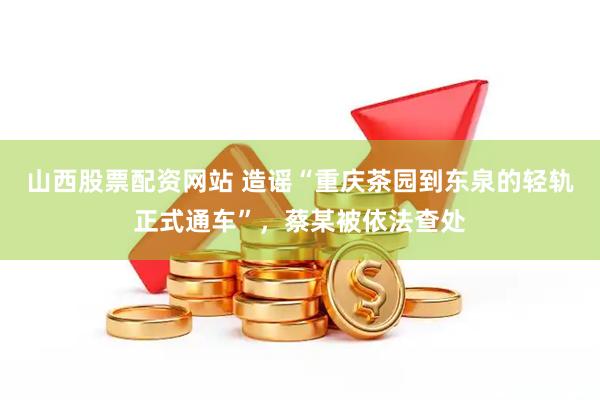 山西股票配资网站 造谣“重庆茶园到东泉的轻轨正式通车”，蔡某被依法查处