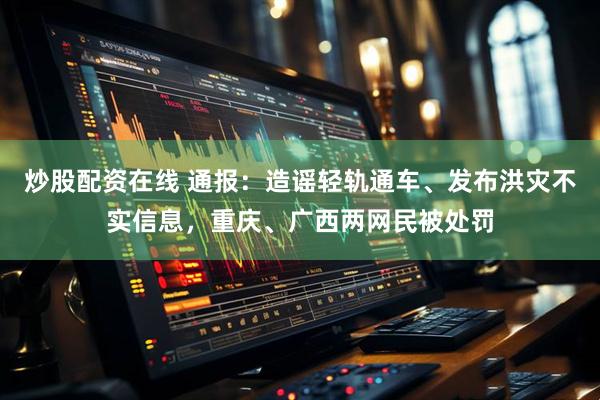 炒股配资在线 通报：造谣轻轨通车、发布洪灾不实信息，重庆、广西两网民被处罚
