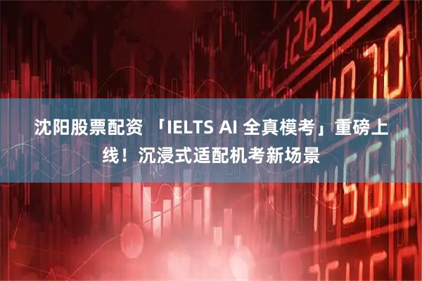 沈阳股票配资 「IELTS AI 全真模考」重磅上线！沉浸式适配机考新场景
