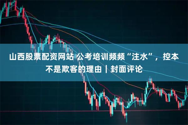 山西股票配资网站 公考培训频频“注水”，控本不是欺客的理由｜封面评论