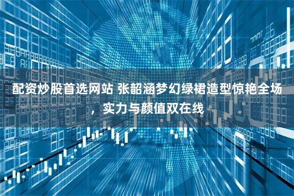 配资炒股首选网站 张韶涵梦幻绿裙造型惊艳全场，实力与颜值双在线