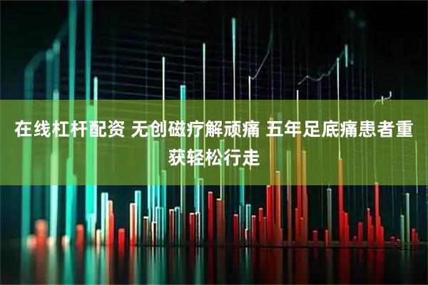 在线杠杆配资 无创磁疗解顽痛 五年足底痛患者重获轻松行走