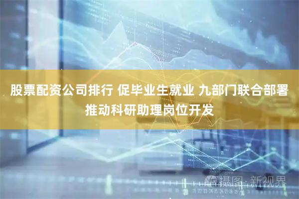 股票配资公司排行 促毕业生就业 九部门联合部署推动科研助理岗位开发