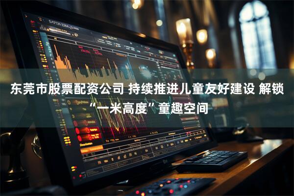 东莞市股票配资公司 持续推进儿童友好建设 解锁“一米高度”童趣空间