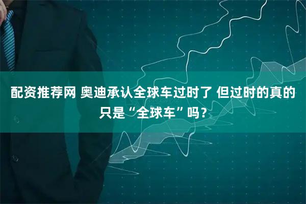 配资推荐网 奥迪承认全球车过时了 但过时的真的只是“全球车”吗？