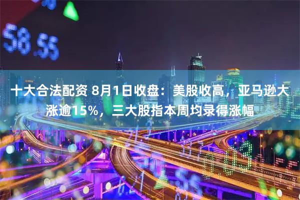 十大合法配资 8月1日收盘：美股收高，亚马逊大涨逾15%，三大股指本周均录得涨幅